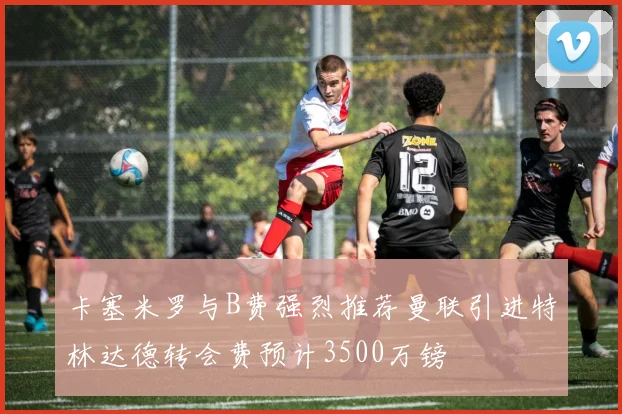 卡塞米罗与B费强烈推荐曼联引进特林达德转会费预计3500万镑