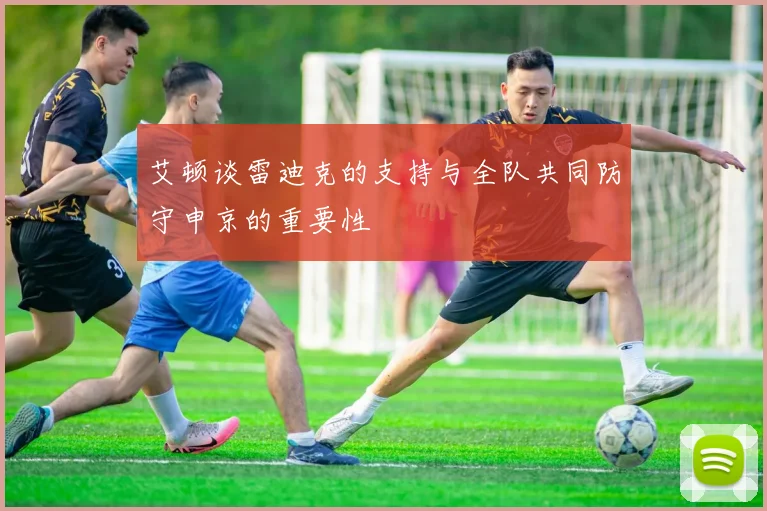 艾顿谈雷迪克的支持与全队共同防守申京的重要性