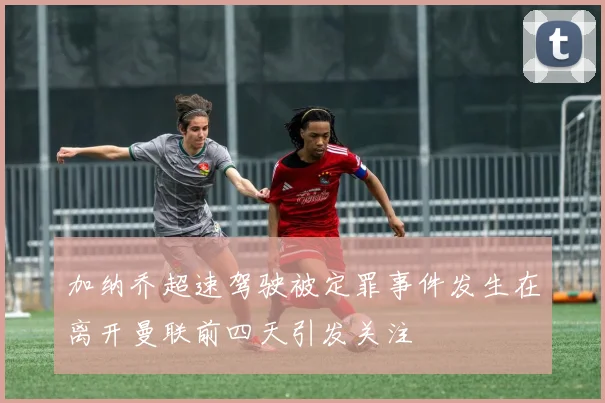 加纳乔超速驾驶被定罪事件发生在离开曼联前四天引发关注