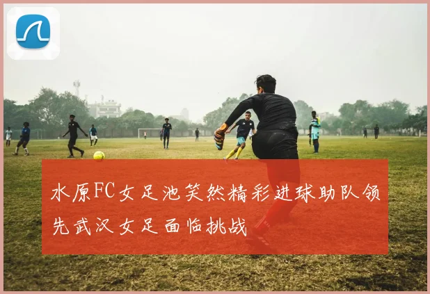 水原FC女足池笑然精彩进球助队领先武汉女足面临挑战