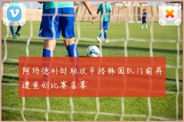 阿玛德补时助攻辛格韩国队门前再遭重创比赛落幕