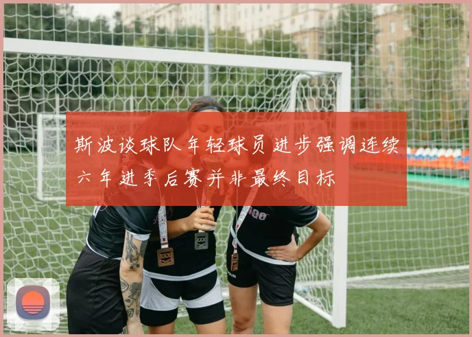 斯波谈球队年轻球员进步强调连续六年进季后赛并非最终目标