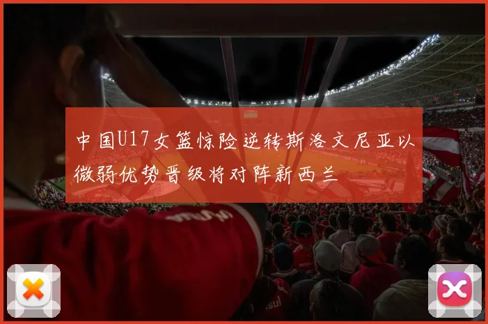 中国U17女篮惊险逆转斯洛文尼亚以微弱优势晋级将对阵新西兰