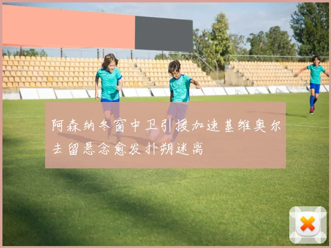 阿森纳冬窗中卫引援加速基维奥尔去留悬念愈发扑朔迷离