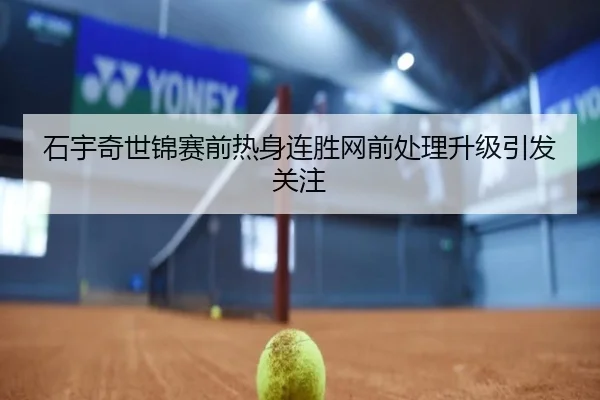 石宇奇世锦赛前热身连胜网前处理升级引发关注