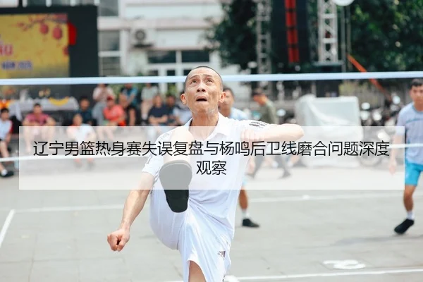 辽宁男篮热身赛失误复盘与杨鸣后卫线磨合问题深度观察