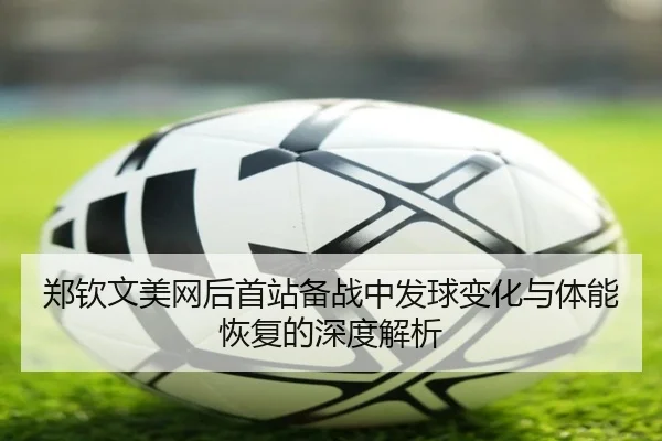 郑钦文美网后首站备战中发球变化与体能恢复的深度解析